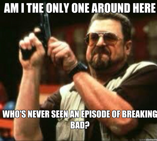am i the only one around here whos never seen an episode of - Angey Walter