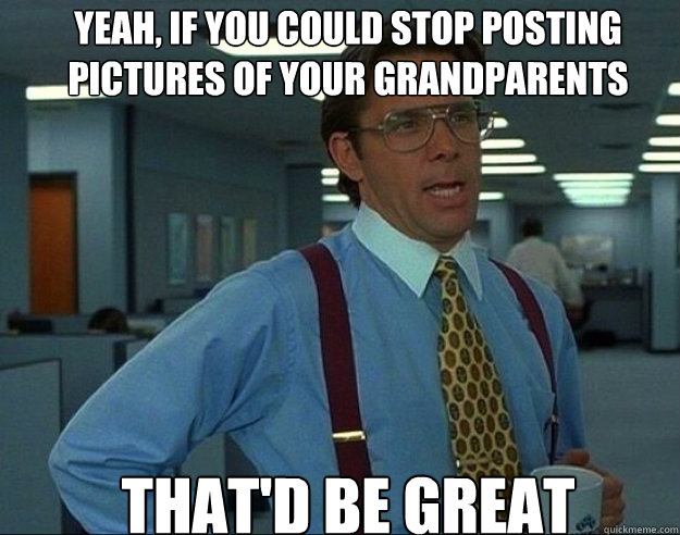 yeah if you could stop posting pictures of your grandparent - bill lumbergh