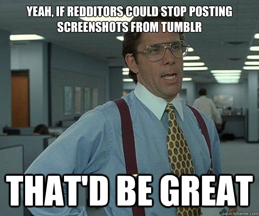 yeah if redditors could stop posting screenshots from tumbl - Lumbergh
