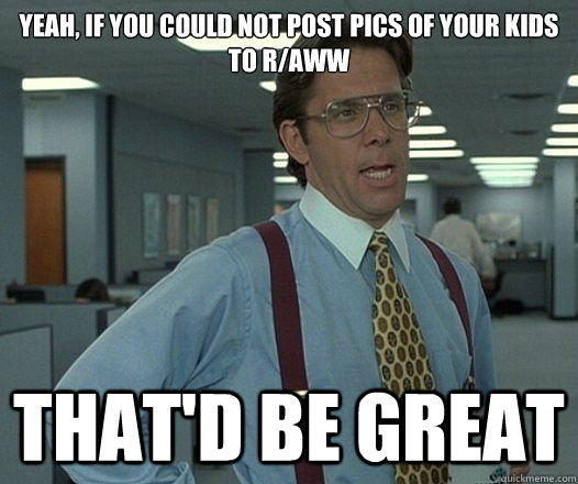 yeah if you could not post pics of your kids to raww that - Lumbergh