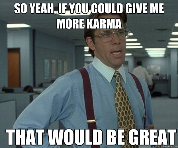 so yeah if you could give me more karma that would be great - that would be great