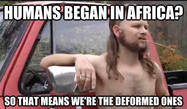 humans began in africa so that means were the deformed one - Almost Politically Correct Redneck