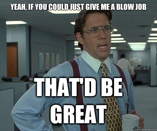 Yeah if you could just give me a blow job Thatd be great - Lumbergh
