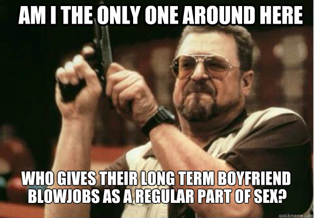 am i the only one around here who gives their long term boyf - Am I the Only one