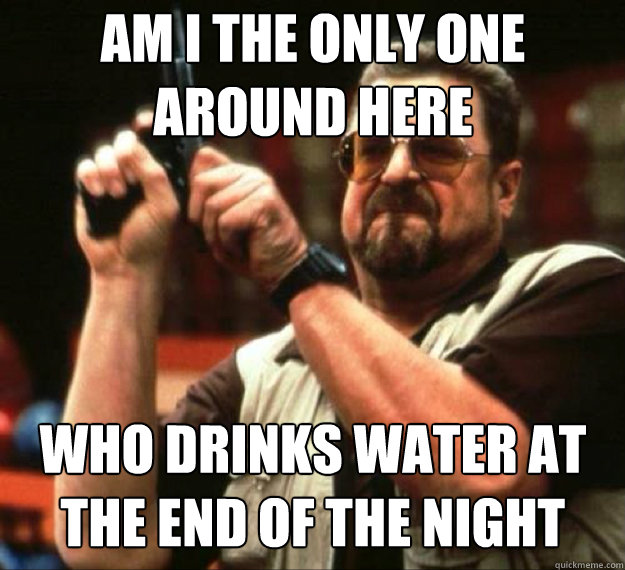 am i the only one around here who drinks water at the end of - AM I THE ONLY ONE AROUND HERE...