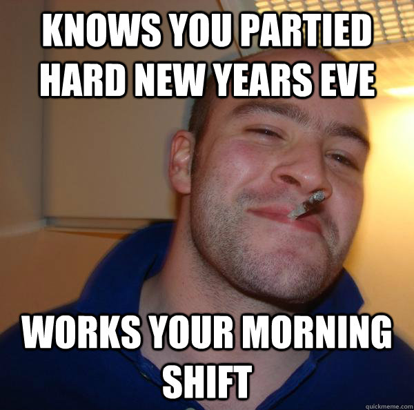 knows you partied hard new years eve works your morning shif - Good Guy Greg