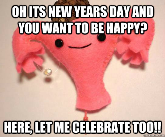 oh its new years day and you want to be happy here let me - Scumbag Uterus