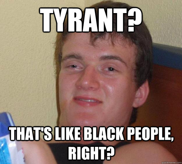 tyrant thats like black people right - 10 Guy