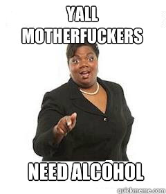 yall motherfuckers need alcohol - sassy black woman