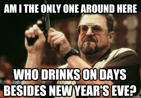 am i the only one around here who drinks on days besides new - Am I the only one