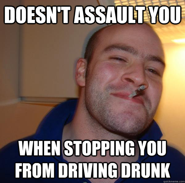 doesnt assault you when stopping you from driving drunk - Good Guy Greg