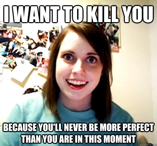 i want to kill you because youll never be more perfect tha - Overly Attached Girlfriend