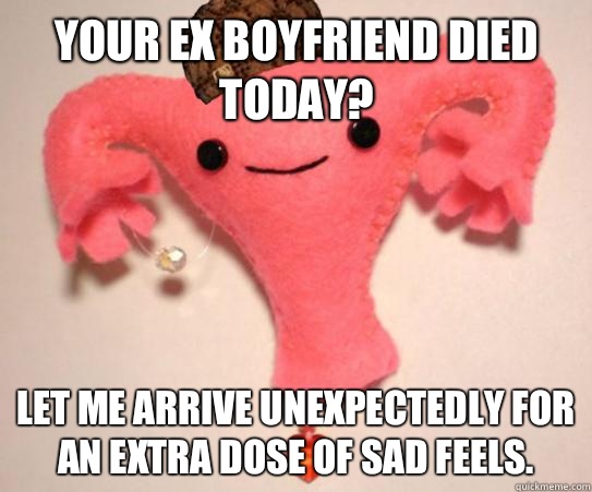 Your ex boyfriend died today Let me arrive unexpectedly for - scumbag uterus