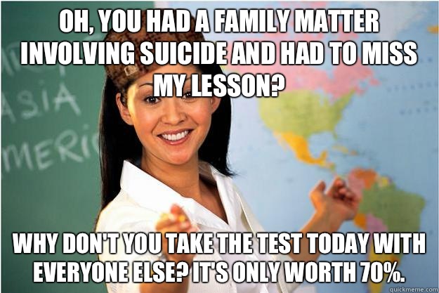 Oh you had a family matter involving suicide and had to miss - Scumbag Teacher