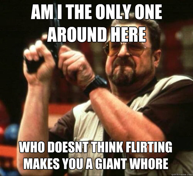 am i the only one around here who doesnt think flirting make - AM I THE ONLY ONE AROUND HERE...