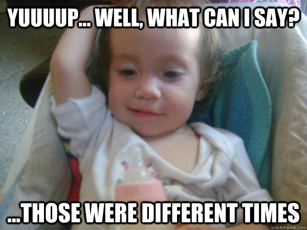 yuuuup well what can i say those were different time - Reminiscing Toddler