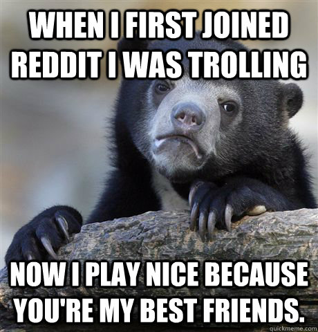 when i first joined reddit i was trolling now i play nice be - Confession Bear