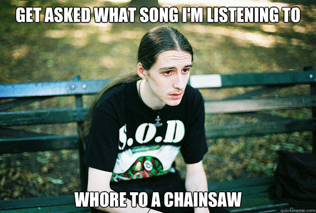 get asked what song im listening to whore to a chainsaw - First World Metal Problems