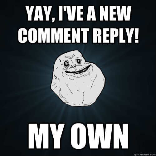 yay ive a new comment reply my own - Forever Alone