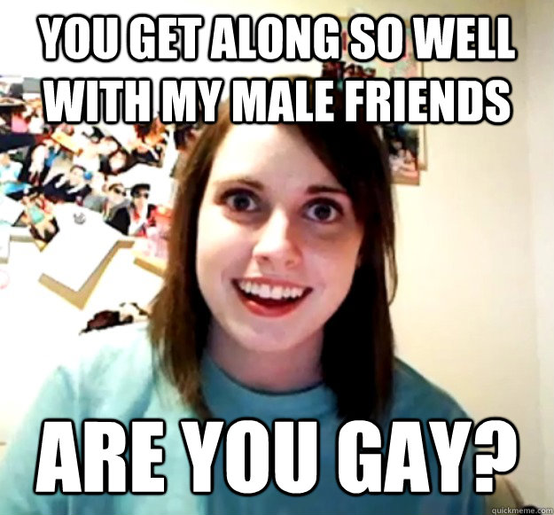 you get along so well with my male friends are you gay - Overly Attached Girlfriend