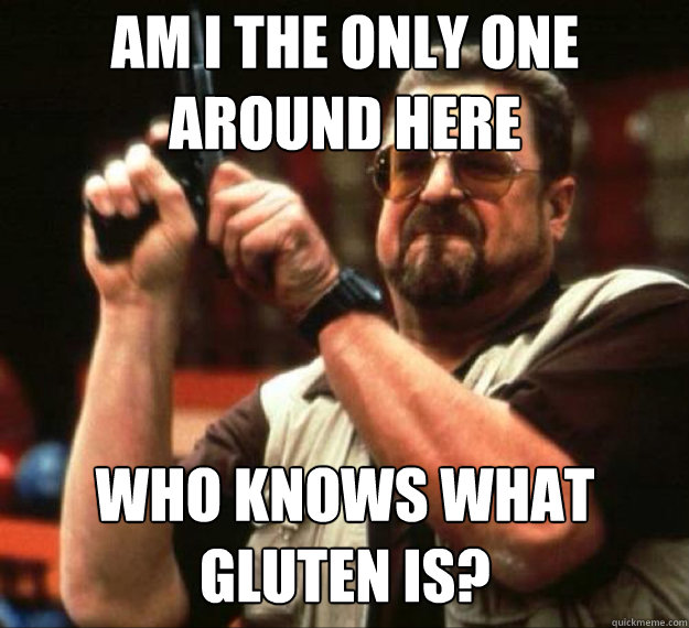 am i the only one around here who knows what gluten is - AM I THE ONLY ONE AROUND HERE...