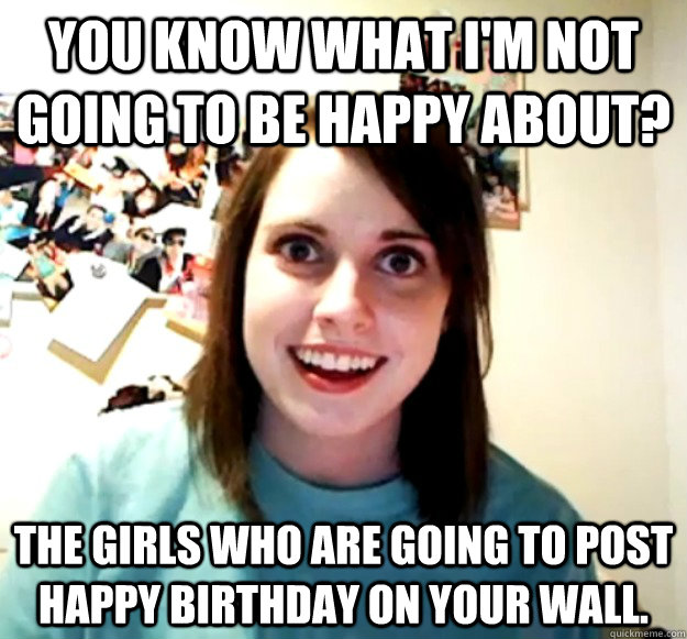 you know what im not going to be happy about the girls who - Overly Attached Girlfriend