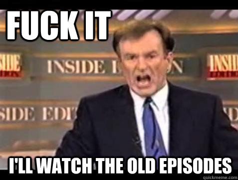 fuck it ill watch the old episodes - Fuck it
