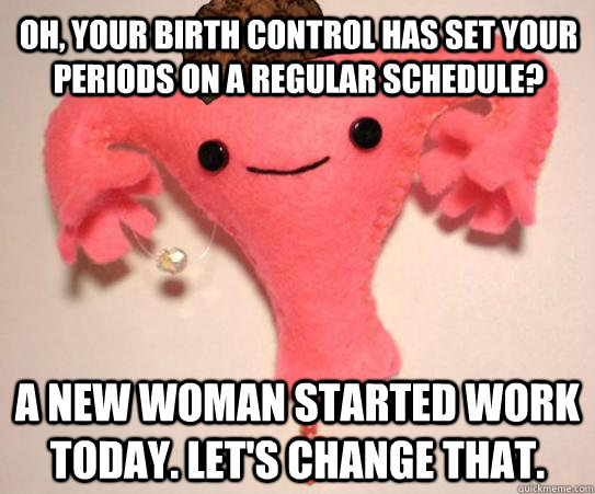 oh your birth control has set your periods on a regular sch - Scumbag Uterus