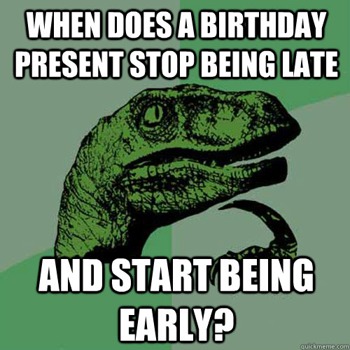 when does a birthday present stop being late and start being - Philosoraptor