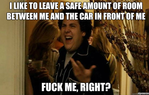 i like to leave a safe amount of room between me and the car - fuck me right