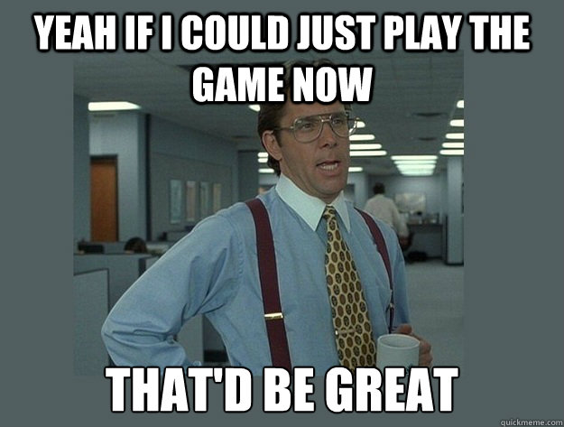 yeah if i could just play the game now thatd be great - Office Space Lumbergh