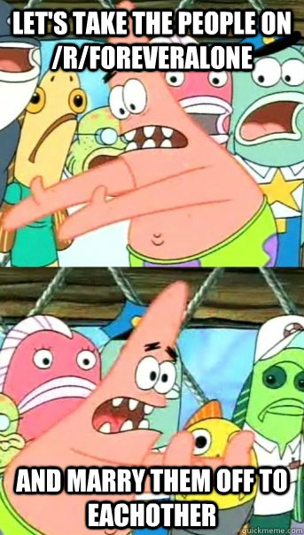lets take the people on rforeveralone and marry them off - Push it somewhere else Patrick