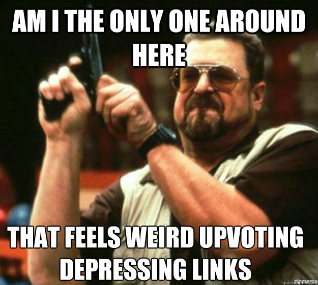 am i the only one around here that feels weird upvoting depr - Am i the only one