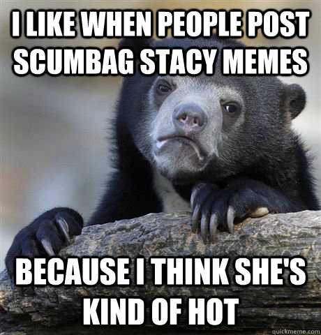 i like when people post scumbag stacy memes because i think - Confession Bear
