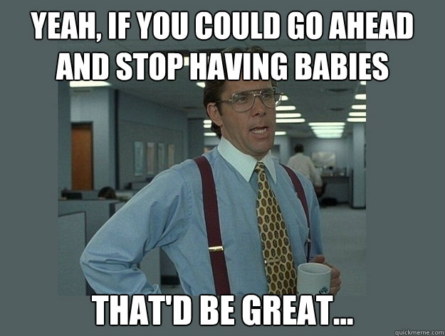 yeah if you could go ahead and stop having babies thatd be - Office Space Lumbergh