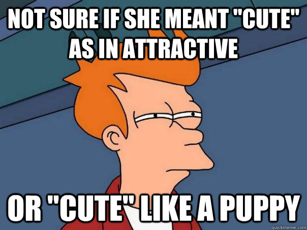 not sure if she meant cute as in attractive or cute like - Futurama Fry