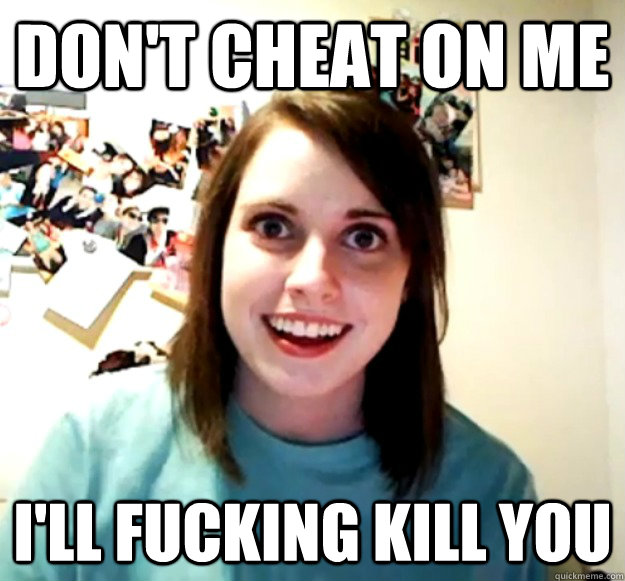 dont cheat on me ill fucking kill you - Overly Attached Girlfriend