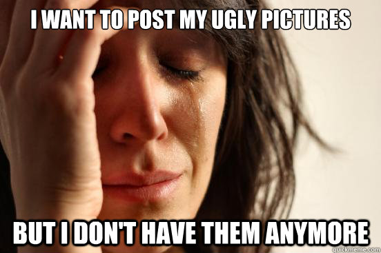 i want to post my ugly pictures but i dont have them anymor - First World Problems