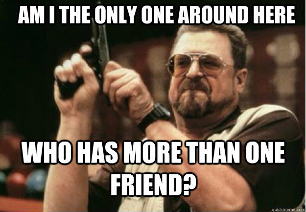 am i the only one around here who has more than one friend - Am I the Only one