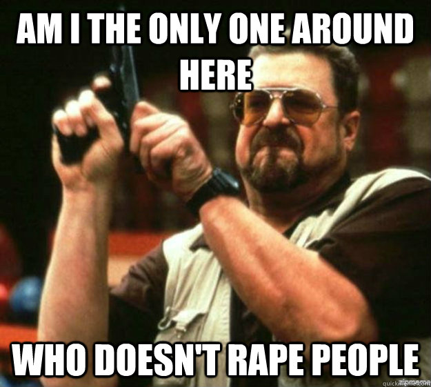 am i the only one around here who doesnt rape people -