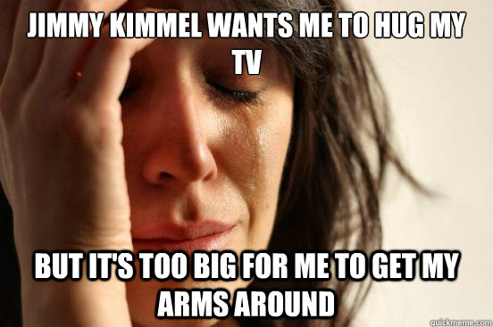 jimmy kimmel wants me to hug my tv but its too big for me t - First World Problems