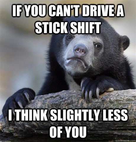if you cant drive a stick shift i think slightly less of yo - Confession Bear