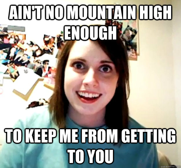 aint no mountain high enough to keep me from getting to you - Overly Attached Girlfriend