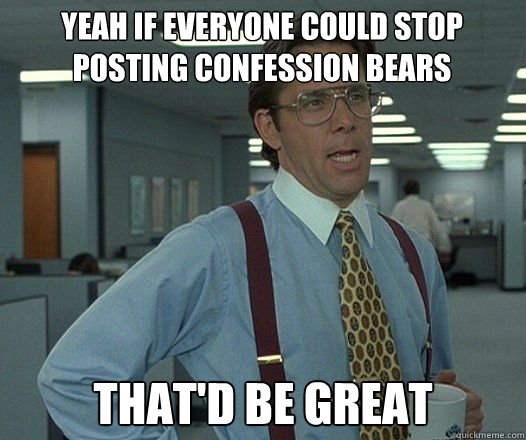 yeah if everyone could stop posting confession bears thatd - Bill Lumbergh fight club
