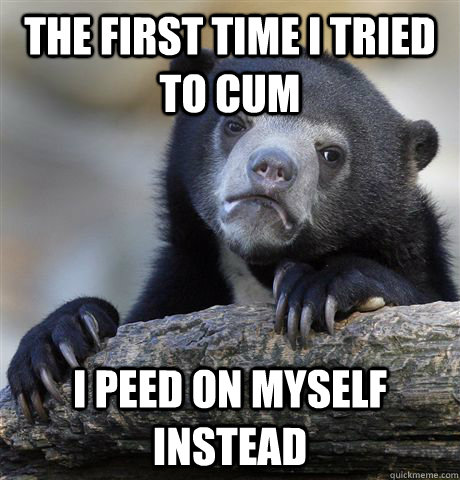 the first time i tried to cum i peed on myself instead - Confession Bear