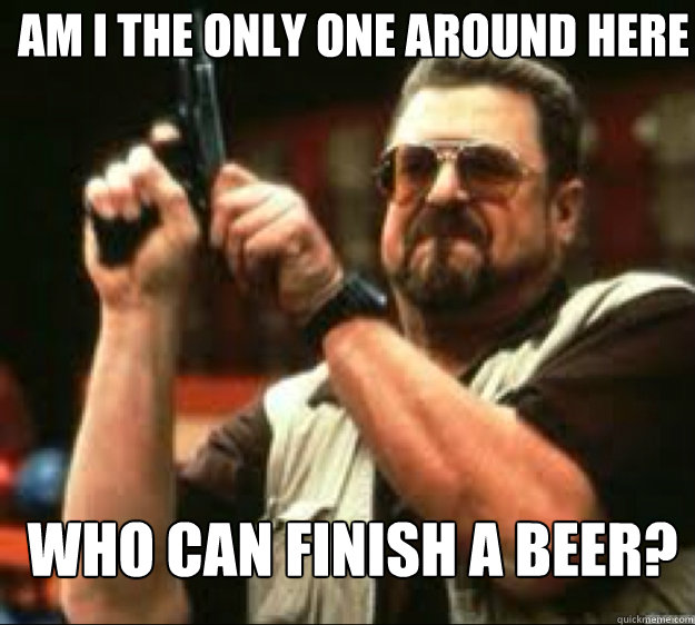 am i the only one around here who can finish a beer - Angey Walter