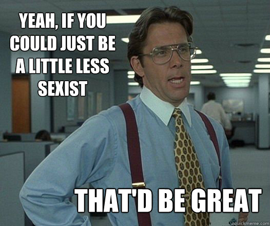 yeah if you could just be a little less sexist thatd be -