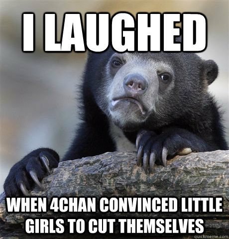 i laughed when 4chan convinced little girls to cut themselve - Confession Bear