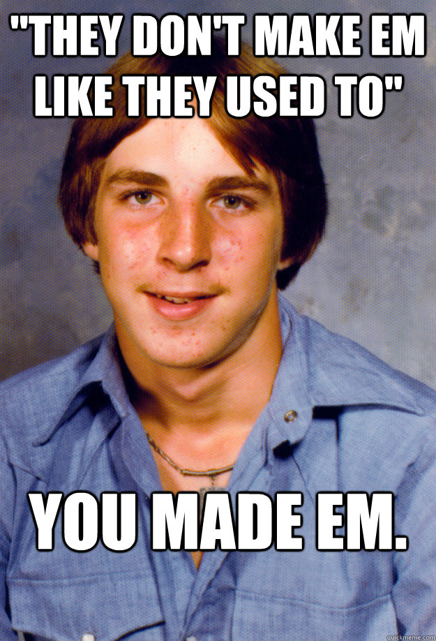 they dont make em like they used to you made em - Old Economy Steven