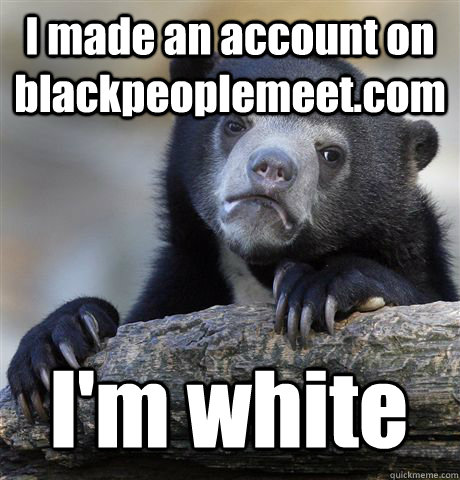 i made an account on blackpeoplemeetcom im white - Confession Bear